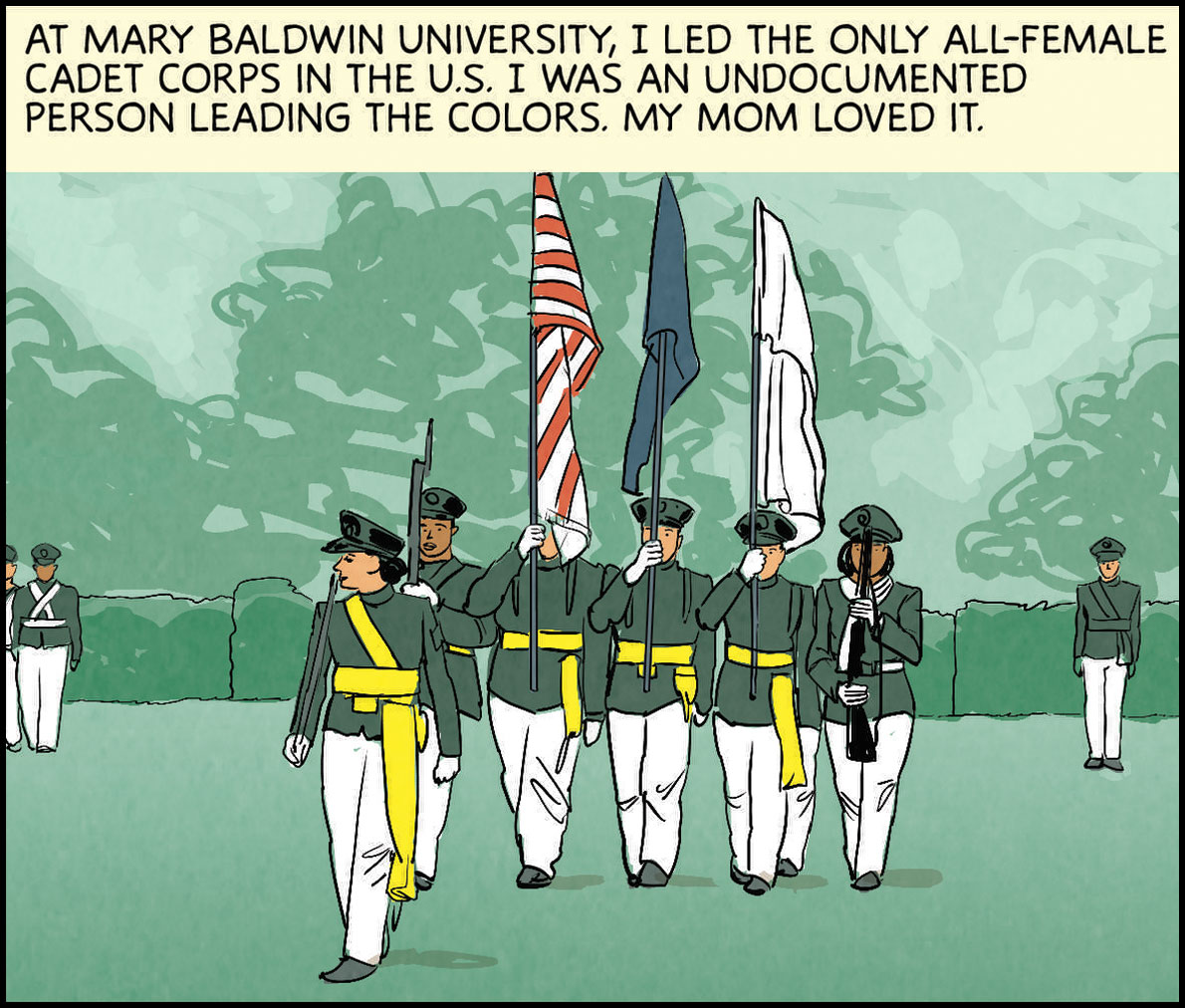 At Mary Baldwin University, I led the only all-female cadet corps in the U.S. I was an undocumented person leading the colors. My mom loved it.